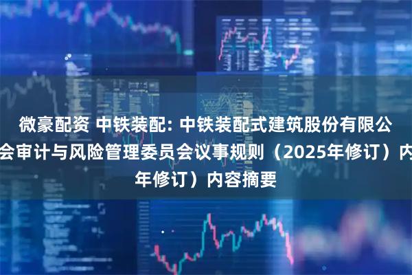 微豪配资 中铁装配: 中铁装配式建筑股份有限公司董事会审计与风险管理委员会议事规则（2025年修订）内容摘要