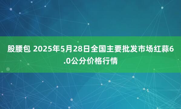 股腰包 2025年5月28日全国主要批发市场红蒜6.0公分价格行情