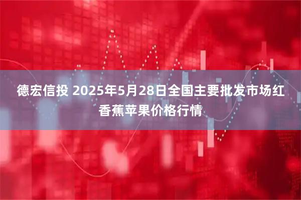 德宏信投 2025年5月28日全国主要批发市场红香蕉苹果价格行情