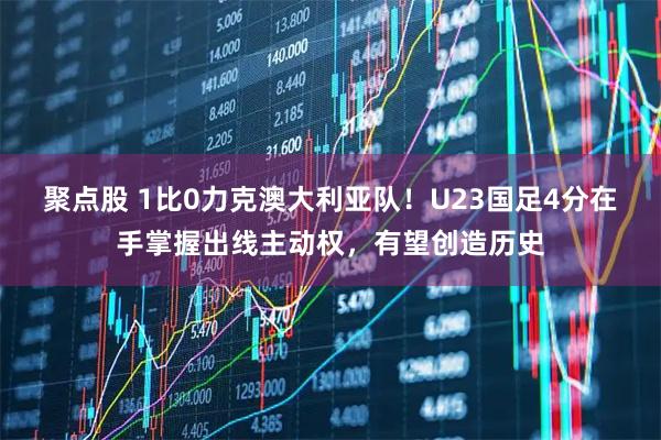 聚点股 1比0力克澳大利亚队！U23国足4分在手掌握出线主动权，有望创造历史