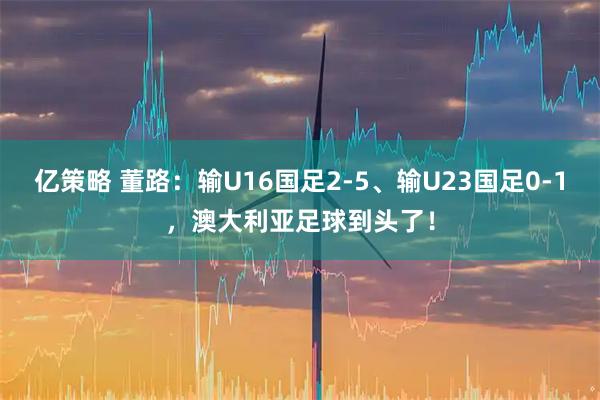 亿策略 董路：输U16国足2-5、输U23国足0-1，澳大利亚足球到头了！
