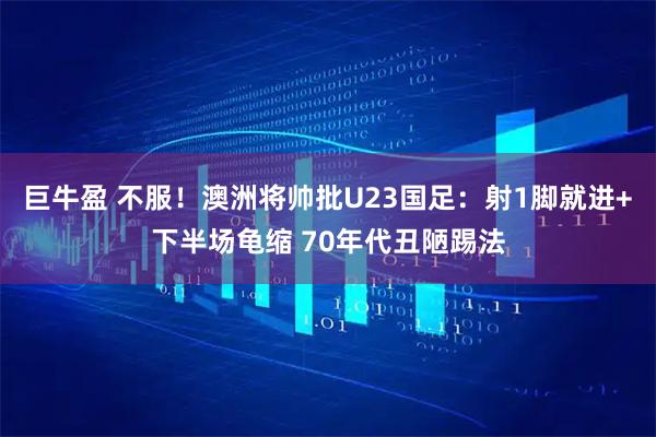 巨牛盈 不服！澳洲将帅批U23国足：射1脚就进+下半场龟缩 70年代丑陋踢法
