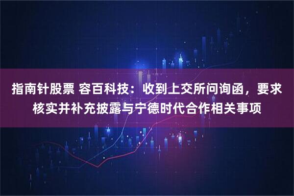 指南针股票 容百科技：收到上交所问询函，要求核实并补充披露与宁德时代合作相关事项