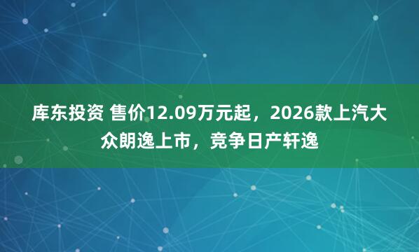 库东投资 售价12.09万元起，2026款上汽大众朗逸上市，竞争日产轩逸