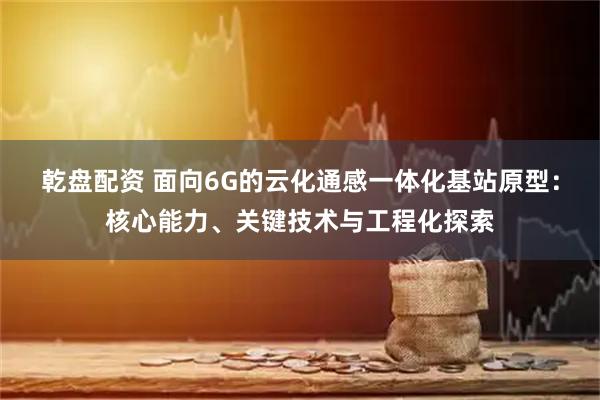 乾盘配资 面向6G的云化通感一体化基站原型：核心能力、关键技术与工程化探索