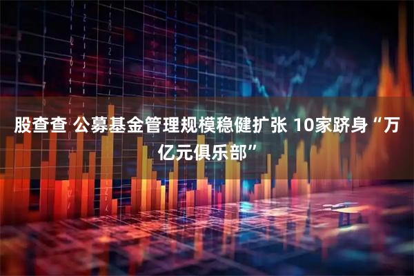 股查查 公募基金管理规模稳健扩张 10家跻身“万亿元俱乐部”