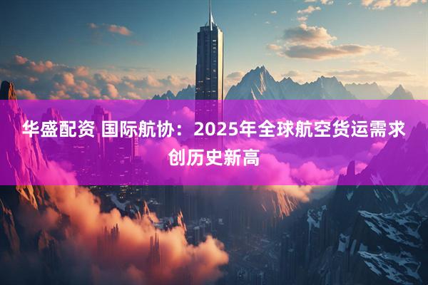 华盛配资 国际航协：2025年全球航空货运需求创历史新高