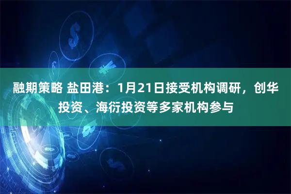 融期策略 盐田港：1月21日接受机构调研，创华投资、海衍投资等多家机构参与