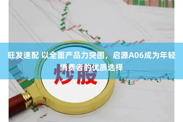 旺发速配 以全面产品力突围，启源A06成为年轻消费者的优质选择