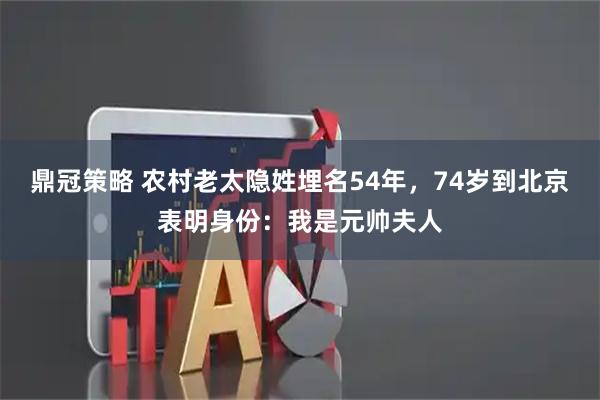 鼎冠策略 农村老太隐姓埋名54年，74岁到北京表明身份：我是元帅夫人