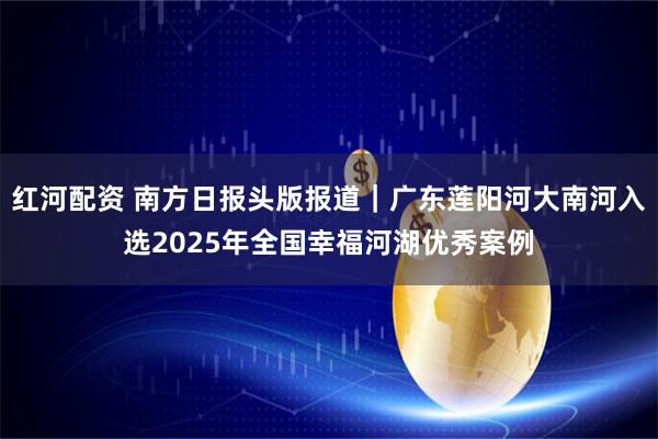 红河配资 南方日报头版报道｜广东莲阳河大南河入选2025年全国幸福河湖优秀案例