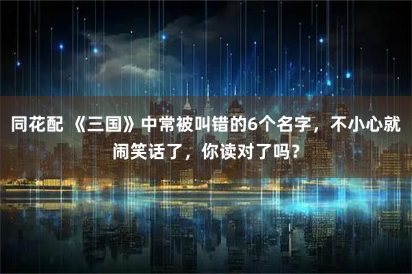 同花配 《三国》中常被叫错的6个名字，不小心就闹笑话了，你读对了吗？