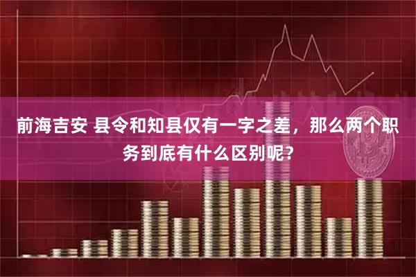 前海吉安 县令和知县仅有一字之差，那么两个职务到底有什么区别呢？