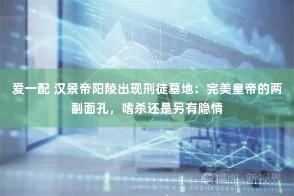 爱一配 汉景帝阳陵出现刑徒墓地：完美皇帝的两副面孔，嗜杀还是另有隐情