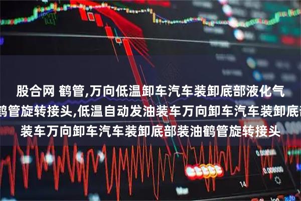 股合网 鹤管,万向低温卸车汽车装卸底部液化气卸油液氯装油鹤管,鹤管旋转接头,低温自动发油装车万向卸车汽车装卸底部装油鹤管旋转接头