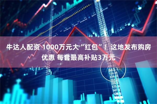 牛达人配资 1000万元大“红包”！这地发布购房优惠 每套最高补贴3万元