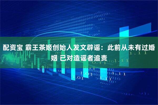 配资宝 霸王茶姬创始人发文辟谣：此前从未有过婚姻 已对造谣者追责