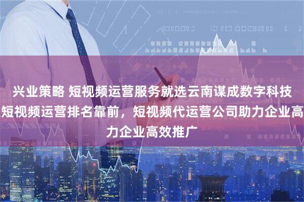 兴业策略 短视频运营服务就选云南谋成数字科技，专业短视频运营排名靠前，短视频代运营公司助力企业高效推广