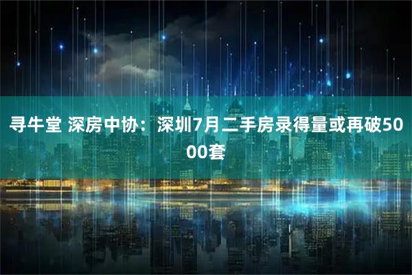 寻牛堂 深房中协：深圳7月二手房录得量或再破5000套