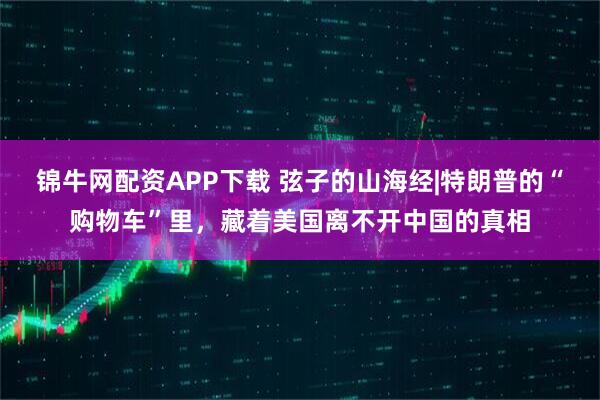 锦牛网配资APP下载 弦子的山海经|特朗普的“购物车”里，藏着美国离不开中国的真相