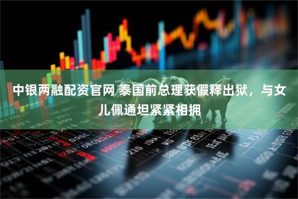 中银两融配资官网 泰国前总理获假释出狱，与女儿佩通坦紧紧相拥