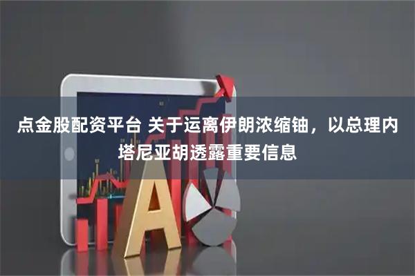 点金股配资平台 关于运离伊朗浓缩铀，以总理内塔尼亚胡透露重要信息
