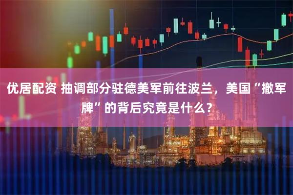 优居配资 抽调部分驻德美军前往波兰，美国“撤军牌”的背后究竟是什么？