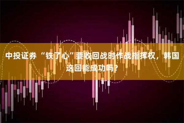 中投证券 “铁了心”要收回战时作战指挥权，韩国这回能成功吗？