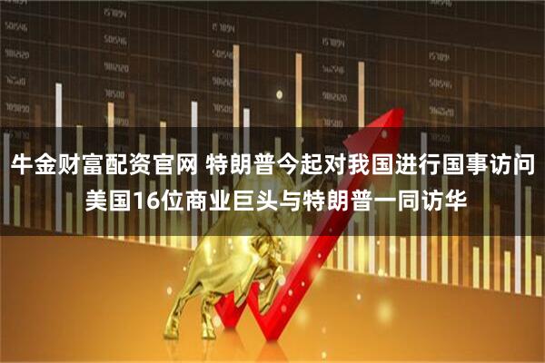 牛金财富配资官网 特朗普今起对我国进行国事访问 美国16位商业巨头与特朗普一同访华