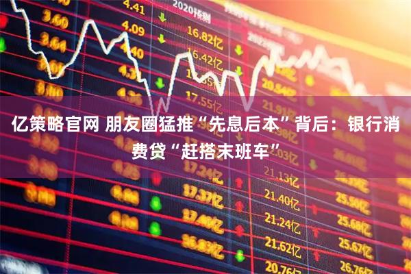 亿策略官网 朋友圈猛推“先息后本”背后：银行消费贷“赶搭末班车”