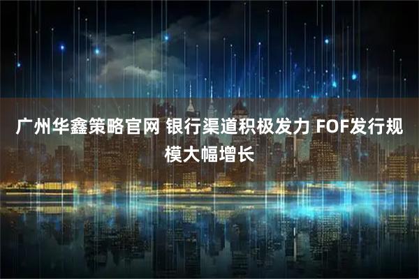 广州华鑫策略官网 银行渠道积极发力 FOF发行规模大幅增长