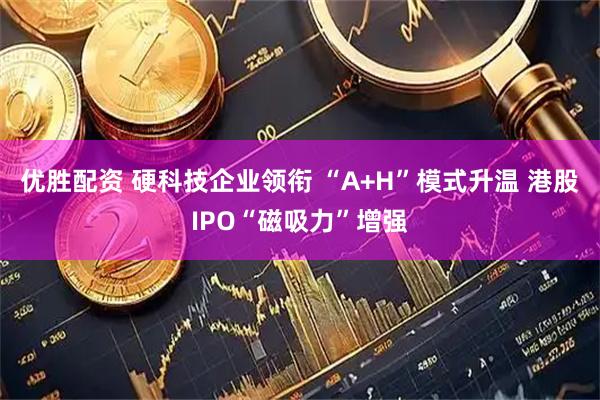 优胜配资 硬科技企业领衔 “A+H”模式升温 港股IPO“磁吸力”增强